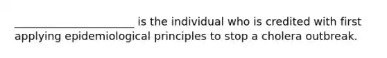 ______________________ is the individual who is credited with first applying epidemiological principles to stop a cholera outbreak.