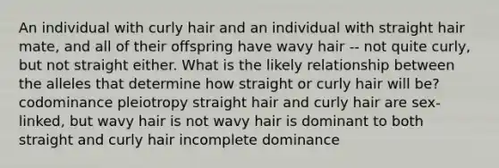 An individual with curly hair and an individual with straight hair mate, and all of their offspring have wavy hair -- not quite curly, but not straight either. What is the likely relationship between the alleles that determine how straight or curly hair will be? codominance pleiotropy straight hair and curly hair are sex-linked, but wavy hair is not wavy hair is dominant to both straight and curly hair incomplete dominance