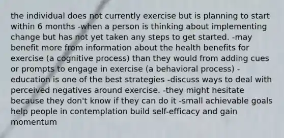 the individual does not currently exercise but is planning to start within 6 months -when a person is thinking about implementing change but has not yet taken any steps to get started. -may benefit more from information about the health benefits for exercise (a cognitive process) than they would from adding cues or prompts to engage in exercise (a behavioral process) -education is one of the best strategies -discuss ways to deal with perceived negatives around exercise. -they might hesitate because they don't know if they can do it -small achievable goals help people in contemplation build self-efficacy and gain momentum