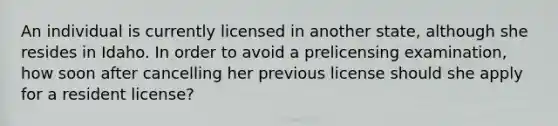 An individual is currently licensed in another state, although she resides in Idaho. In order to avoid a prelicensing examination, how soon after cancelling her previous license should she apply for a resident license?