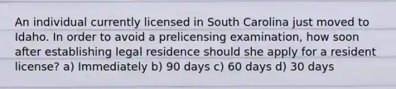 An individual currently licensed in South Carolina just moved to Idaho. In order to avoid a prelicensing examination, how soon after establishing legal residence should she apply for a resident license? a) Immediately b) 90 days c) 60 days d) 30 days