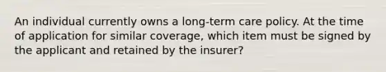 An individual currently owns a long-term care policy. At the time of application for similar coverage, which item must be signed by the applicant and retained by the insurer?