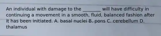 An individual with damage to the ________ will have difficulty in continuing a movement in a smooth, fluid, balanced fashion after it has been initiated. A. basal nuclei B. pons C. cerebellum D. thalamus