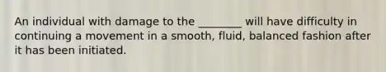 An individual with damage to the ________ will have difficulty in continuing a movement in a smooth, fluid, balanced fashion after it has been initiated.