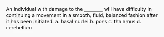 An individual with damage to the ________ will have difficulty in continuing a movement in a smooth, fluid, balanced fashion after it has been initiated. a. basal nuclei b. pons c. thalamus d. cerebellum