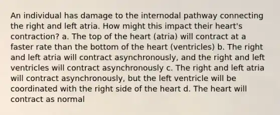 An individual has damage to the internodal pathway connecting the right and left atria. How might this impact their heart's contraction? a. The top of the heart (atria) will contract at a faster rate than the bottom of the heart (ventricles) b. The right and left atria will contract asynchronously, and the right and left ventricles will contract asynchronously c. The right and left atria will contract asynchronously, but the left ventricle will be coordinated with the right side of the heart d. The heart will contract as normal