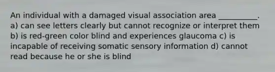 An individual with a damaged visual association area __________. a) can see letters clearly but cannot recognize or interpret them b) is red-green color blind and experiences glaucoma c) is incapable of receiving somatic sensory information d) cannot read because he or she is blind