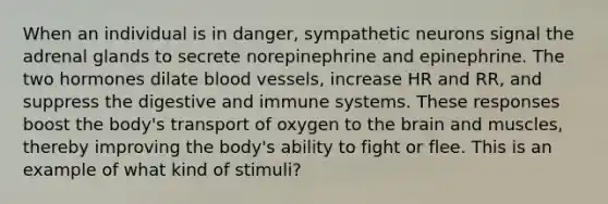 When an individual is in danger, sympathetic neurons signal the adrenal glands to secrete norepinephrine and epinephrine. The two hormones dilate <a href='https://www.questionai.com/knowledge/kZJ3mNKN7P-blood-vessels' class='anchor-knowledge'>blood vessels</a>, increase HR and RR, and suppress the digestive and immune systems. These responses boost the body's transport of oxygen to <a href='https://www.questionai.com/knowledge/kLMtJeqKp6-the-brain' class='anchor-knowledge'>the brain</a> and muscles, thereby improving the body's ability to fight or flee. This is an example of what kind of stimuli?