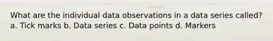 What are the individual data observations in a data series called? a. Tick marks b. Data series c. Data points d. Markers