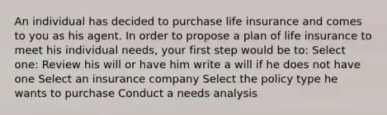 An individual has decided to purchase life insurance and comes to you as his agent. In order to propose a plan of life insurance to meet his individual needs, your first step would be to: Select one: Review his will or have him write a will if he does not have one Select an insurance company Select the policy type he wants to purchase Conduct a needs analysis