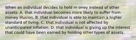 When an individual decides to hold m oney instead of other assets: A. that individual becomes more likely to suffer from money illusion. B. that individual is able to maintain a higher standard of living. C. that individual is not affected by unanticipated inflation. D. that individual is giving up the interest that could have been earned by holding other types of assets.