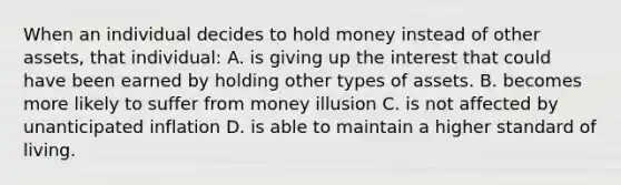 When an individual decides to hold money instead of other assets, that individual: A. is giving up the interest that could have been earned by holding other types of assets. B. becomes more likely to suffer from money illusion C. is not affected by unanticipated inflation D. is able to maintain a higher standard of living.