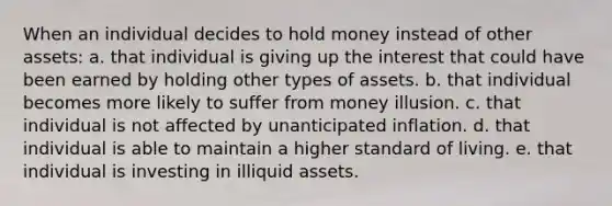 When an individual decides to hold money instead of other assets: a. that individual is giving up the interest that could have been earned by holding other types of assets. b. that individual becomes more likely to suffer from money illusion. c. that individual is not affected by unanticipated inflation. d. that individual is able to maintain a higher standard of living. e. that individual is investing in illiquid assets.