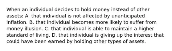 When an individual decides to hold money instead of other assets: A. that individual is not affected by unanticipated inflation. B. that individual becomes more likely to suffer from money illusion. C. that individual is able to maintain a higher standard of living. D. that individual is giving up the interest that could have been earned by holding other types of assets.