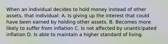 When an individual decides to hold money instead of other assets, that individual: A. Is giving up the interest that could have been earned by holding other assets. B. Becomes more likely to suffer from inflation C. Is not affected by unanticipated inflation D. Is able to maintain a higher standard of living.