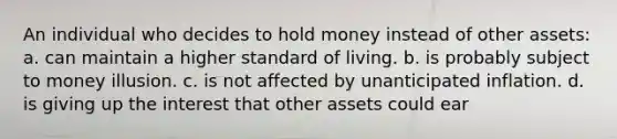 An individual who decides to hold money instead of other assets: a. can maintain a higher standard of living. b. is probably subject to money illusion. c. is not affected by unanticipated inflation. d. is giving up the interest that other assets could ear