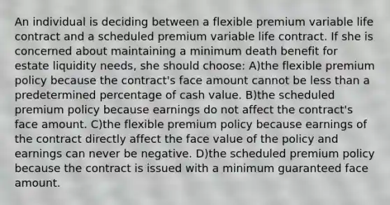 An individual is deciding between a flexible premium variable life contract and a scheduled premium variable life contract. If she is concerned about maintaining a minimum death benefit for estate liquidity needs, she should choose: A)the flexible premium policy because the contract's face amount cannot be <a href='https://www.questionai.com/knowledge/k7BtlYpAMX-less-than' class='anchor-knowledge'>less than</a> a predetermined percentage of cash value. B)the scheduled premium policy because earnings do not affect the contract's face amount. C)the flexible premium policy because earnings of the contract directly affect the face value of the policy and earnings can never be negative. D)the scheduled premium policy because the contract is issued with a minimum guaranteed face amount.