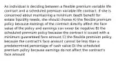 An individual is deciding between a flexible premium variable life contract and a scheduled premium variable life contract. If she is concerned about maintaining a minimum death benefit for estate liquidity needs, she should choose A) the flexible premium policy because earnings of the contract directly affect the face value of the policy and earnings can never be negative B) the scheduled premium policy because the contract is issued with a minimum guaranteed face amount C) the flexible premium policy because the contract's face amount cannot be less than a predetermined percentage of cash value D) the scheduled premium policy because earnings do not affect the contract's face amount