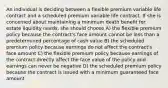 An individual is deciding between a flexible premium variable life contract and a scheduled premium variable life contract. If she is concerned about maintaining a minimum death benefit for estate liquidity needs, she should choose A) the flexible premium policy because the contract's face amount cannot be less than a predetermined percentage of cash value B) the scheduled premium policy because earnings do not affect the contract's face amount C) the flexible premium policy because earnings of the contract directly affect the face value of the policy and earnings can never be negative D) the scheduled premium policy because the contract is issued with a minimum guaranteed face amount