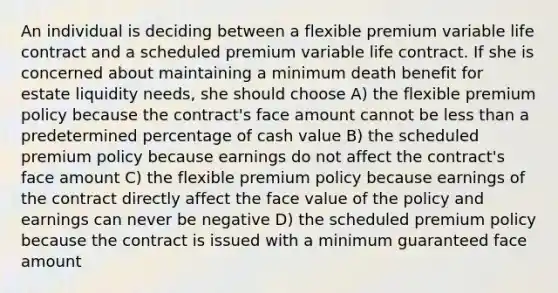 An individual is deciding between a flexible premium variable life contract and a scheduled premium variable life contract. If she is concerned about maintaining a minimum death benefit for estate liquidity needs, she should choose A) the flexible premium policy because the contract's face amount cannot be less than a predetermined percentage of cash value B) the scheduled premium policy because earnings do not affect the contract's face amount C) the flexible premium policy because earnings of the contract directly affect the face value of the policy and earnings can never be negative D) the scheduled premium policy because the contract is issued with a minimum guaranteed face amount