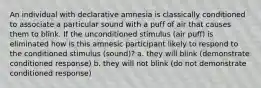 An individual with declarative amnesia is classically conditioned to associate a particular sound with a puff of air that causes them to blink. If the unconditioned stimulus (air puff) is eliminated how is this amnesic participant likely to respond to the conditioned stimulus (sound)? a. they will blink (demonstrate conditioned response) b. they will not blink (do not demonstrate conditioned response)