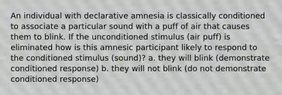 An individual with declarative amnesia is classically conditioned to associate a particular sound with a puff of air that causes them to blink. If the unconditioned stimulus (air puff) is eliminated how is this amnesic participant likely to respond to the conditioned stimulus (sound)? a. they will blink (demonstrate conditioned response) b. they will not blink (do not demonstrate conditioned response)