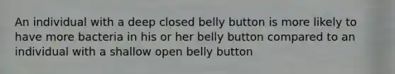 An individual with a deep closed belly button is more likely to have more bacteria in his or her belly button compared to an individual with a shallow open belly button