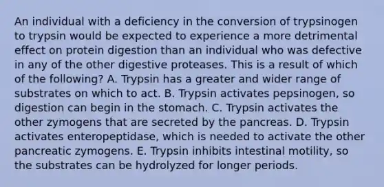 An individual with a deficiency in the conversion of trypsinogen to trypsin would be expected to experience a more detrimental effect on protein digestion than an individual who was defective in any of the other digestive proteases. This is a result of which of the following? A. Trypsin has a greater and wider range of substrates on which to act. B. Trypsin activates pepsinogen, so digestion can begin in the stomach. C. Trypsin activates the other zymogens that are secreted by the pancreas. D. Trypsin activates enteropeptidase, which is needed to activate the other pancreatic zymogens. E. Trypsin inhibits intestinal motility, so the substrates can be hydrolyzed for longer periods.