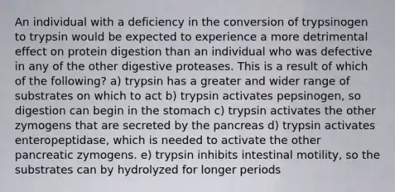 An individual with a deficiency in the conversion of trypsinogen to trypsin would be expected to experience a more detrimental effect on protein digestion than an individual who was defective in any of the other digestive proteases. This is a result of which of the following? a) trypsin has a greater and wider range of substrates on which to act b) trypsin activates pepsinogen, so digestion can begin in the stomach c) trypsin activates the other zymogens that are secreted by the pancreas d) trypsin activates enteropeptidase, which is needed to activate the other pancreatic zymogens. e) trypsin inhibits intestinal motility, so the substrates can by hydrolyzed for longer periods