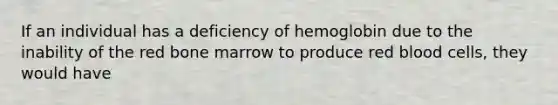 If an individual has a deficiency of hemoglobin due to the inability of the red bone marrow to produce red blood cells, they would have