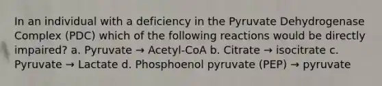 In an individual with a deficiency in the Pyruvate Dehydrogenase Complex (PDC) which of the following reactions would be directly impaired? a. Pyruvate → Acetyl-CoA b. Citrate → isocitrate c. Pyruvate → Lactate d. Phosphoenol pyruvate (PEP) → pyruvate