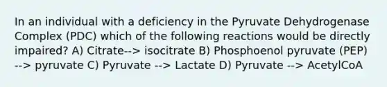 In an individual with a deficiency in the Pyruvate Dehydrogenase Complex (PDC) which of the following reactions would be directly impaired? A) Citrate--> isocitrate B) Phosphoenol pyruvate (PEP) --> pyruvate C) Pyruvate --> Lactate D) Pyruvate --> AcetylCoA