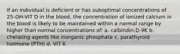 If an individual is deficient or has suboptimal concentrations of 25-OH-VIT D in the blood, the concentration of ionized calcium in the blood is likely to be maintained within a normal range by higher than normal concentrations of: a. calbindin-D 9K b. chelating agents like inorganic phosphate c. parathyroid hormone (PTH) d. VIT K