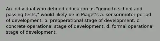 An individual who defined education as "going to school and passing tests," would likely be in Piaget's a. sensorimotor period of development. b. preoperational stage of development. c. concrete operational stage of development. d. formal operational stage of development.