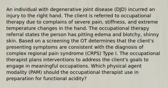 An individual with degenerative joint disease (DJD) incurred an injury to the right hand. The client is referred to occupational therapy due to complains of severe pain, stiffness, and extreme temperature changes in the hand. The occupational therapy referral states the person has pitting edema and blotchy, shinny skin. Based on a screening the OT determines that the client's presenting symptoms are consistent with the diagnosis of complex regional pain syndrome (CRPS) Type I. The occupational therapist plans interventions to address the client's goals to engage in meaningful occupations. Which physical agent modality (PAM) should the occupational therapist use in preparation for functional acidity?