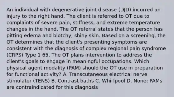 An individual with degenerative joint disease (DJD) incurred an injury to the right hand. The client is referred to OT due to complaints of severe pain, stiffness, and extreme temperature changes in the hand. The OT referral states that the person has pitting edema and blotchy, shiny skin. Based on a screening, the OT determines that the client's presenting symptoms are consistent with the diagnosis of complex regional pain syndrome (CRPS) Type 1 65. The OT plans intervention to address the client's goals to engage in meaningful occupations. Which physical agent modality (PAM) should the OT use in preparation for functional activity? A. Transcutaneous electrical nerve stimulator (TENS) B. Contrast baths C. Whirlpool D. None; PAMs are contraindicated for this diagnosis