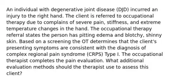 An individual with degenerative joint disease (DJD) incurred an injury to the right hand. The client is referred to occupational therapy due to complains of severe pain, stiffness, and extreme temperature changes in the hand. The occupational therapy referral states the person has pitting edema and blotchy, shinny skin. Based on a screening the OT determines that the client's presenting symptoms are consistent with the diagnosis of complex regional pain syndrome (CRPS) Type I. The occupational therapist completes the pain evaluation. What additional evaluation methods should the therapist use to assess this client?