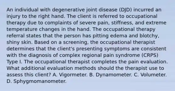 An individual with degenerative joint disease (DJD) incurred an injury to the right hand. The client is referred to occupational therapy due to complaints of severe pain, stiffness, and extreme temperature changes in the hand. The occupational therapy referral states that the person has pitting edema and blotchy, shiny skin. Based on a screening, the occupational therapist determines that the client's presenting symptoms are consistent with the diagnosis of complex regional pain syndrome (CRPS) Type I. The occupational therapist completes the pain evaluation. What additional evaluation methods should the therapist use to assess this client? A. Vigormeter. B. Dynamometer. C. Volumeter. D. Sphygmomanometer.