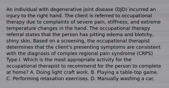 An individual with degenerative joint disease (DJD) incurred an injury to the right hand. The client is referred to occupational therapy due to complaints of severe pain, stiffness, and extreme temperature changes in the hand. The occupational therapy referral states that the person has pitting edema and blotchy, shiny skin. Based on a screening, the occupational therapist determines that the client's presenting symptoms are consistent with the diagnosis of complex regional pain syndrome (CRPS) Type I. Which is the most appropriate activity for the occupational therapist to recommend for the person to complete at home? A. Doing light craft work. B. Playing a table-top game. C. Performing relaxation exercises. D. Manually washing a car.