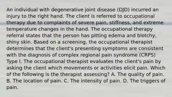 An individual with degenerative joint disease (DJD) incurred an injury to the right hand. The client is referred to occupational therapy due to complaints of severe pain, stiffness, and extreme temperature changes in the hand. The occupational therapy referral states that the person has pitting edema and blotchy, shiny skin. Based on a screening, the occupational therapist determines that the client's presenting symptoms are consistent with the diagnosis of complex regional pain syndrome (CRPS) Type I. The occupational therapist evaluates the client's pain by asking the client which movements or activities elicit pain. Which of the following is the therapist assessing? A. The quality of pain. B. The location of pain. C. The intensity of pain. D. The triggers of pain.