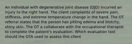 An individual with degenerative joint disease (DJD) Incurred an injury to the right hand. The client complaints of severe pain, stiffness, and extreme temperature change in the hand. The OT referral states that the person has pitting edema and blotchy, shiny skin. The OT a collaborate with the occupational therapist to complete the patient's evaluation. Which evaluation tool should the OTA used to assess this client