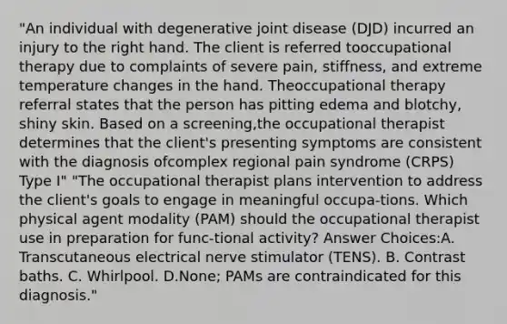 "An individual with degenerative joint disease (DJD) incurred an injury to the right hand. The client is referred tooccupational therapy due to complaints of severe pain, stiffness, and extreme temperature changes in the hand. Theoccupational therapy referral states that the person has pitting edema and blotchy, shiny skin. Based on a screening,the occupational therapist determines that the client's presenting symptoms are consistent with the diagnosis ofcomplex regional pain syndrome (CRPS) Type I" "The occupational therapist plans intervention to address the client's goals to engage in meaningful occupa-tions. Which physical agent modality (PAM) should the occupational therapist use in preparation for func-tional activity? Answer Choices:A. Transcutaneous electrical nerve stimulator (TENS). B. Contrast baths. C. Whirlpool. D.None; PAMs are contraindicated for this diagnosis."