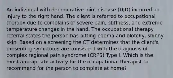 An individual with degenerative joint disease (DJD) incurred an injury to the right hand. The client is referred to occupational therapy due to complains of severe pain, stiffness, and extreme temperature changes in the hand. The occupational therapy referral states the person has pitting edema and blotchy, shinny skin. Based on a screening the OT determines that the client's presenting symptoms are consistent with the diagnosis of complex regional pain syndrome (CRPS) Type I. Which is the most appropriate activity for the occupational therapist to recommend for the person to complete at home?