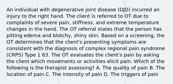 An individual with degenerative joint disease (DJD) incurred an injury to the right hand. The client is referred to OT due to complaints of severe pain, stiffness, and extreme temperature changes in the hand. The OT referral states that the person has pitting edema and blotchy, shiny skin. Based on a screening, the OT determines that the client's presenting symptoms are consistent with the diagnosis of complex regional pain syndrome (CRPS) Type 1 63. The OT evaluates the client's pain by asking the client which movements or activities elicit pain. Which of the following is the therapist assessing? A. The quality of pain B. The location of pain C. The intensity of pain D. The triggers of pain