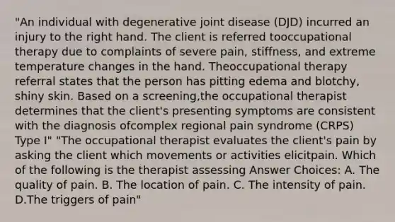 "An individual with degenerative joint disease (DJD) incurred an injury to the right hand. The client is referred tooccupational therapy due to complaints of severe pain, stiffness, and extreme temperature changes in the hand. Theoccupational therapy referral states that the person has pitting edema and blotchy, shiny skin. Based on a screening,the occupational therapist determines that the client's presenting symptoms are consistent with the diagnosis ofcomplex regional pain syndrome (CRPS) Type I" "The occupational therapist evaluates the client's pain by asking the client which movements or activities elicitpain. Which of the following is the therapist assessing Answer Choices: A. The quality of pain. B. The location of pain. C. The intensity of pain. D.The triggers of pain"