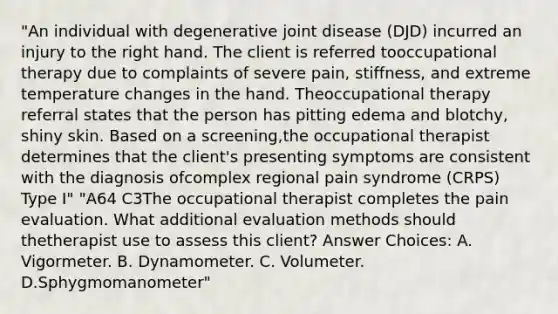 "An individual with degenerative joint disease (DJD) incurred an injury to the right hand. The client is referred tooccupational therapy due to complaints of severe pain, stiffness, and extreme temperature changes in the hand. Theoccupational therapy referral states that the person has pitting edema and blotchy, shiny skin. Based on a screening,the occupational therapist determines that the client's presenting symptoms are consistent with the diagnosis ofcomplex regional pain syndrome (CRPS) Type I" "A64 C3The occupational therapist completes the pain evaluation. What additional evaluation methods should thetherapist use to assess this client? Answer Choices: A. Vigormeter. B. Dynamometer. C. Volumeter. D.Sphygmomanometer"