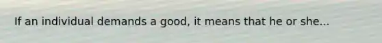 If an individual demands a good, it means that he or she...