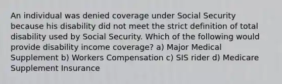 An individual was denied coverage under Social Security because his disability did not meet the strict definition of total disability used by Social Security. Which of the following would provide disability income coverage? a) Major Medical Supplement b) Workers Compensation c) SIS rider d) Medicare Supplement Insurance