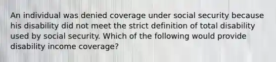 An individual was denied coverage under social security because his disability did not meet the strict definition of total disability used by social security. Which of the following would provide disability income coverage?