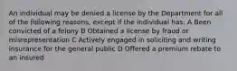 An individual may be denied a license by the Department for all of the following reasons, except if the individual has: A Been convicted of a felony B Obtained a license by fraud or misrepresentation C Actively engaged in soliciting and writing insurance for the general public D Offered a premium rebate to an insured